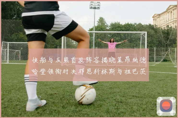 快船与灰熊首发阵容揭晓莱昂纳德哈登领衔对决邓恩科林斯与祖巴茨争锋