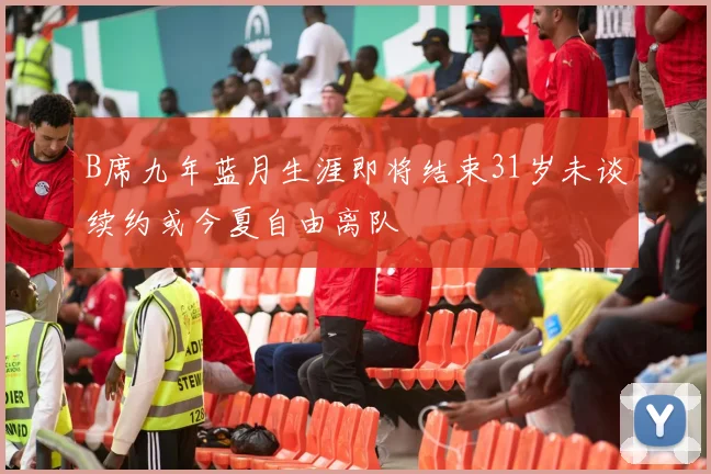 B席九年蓝月生涯即将结束31岁未谈续约或今夏自由离队