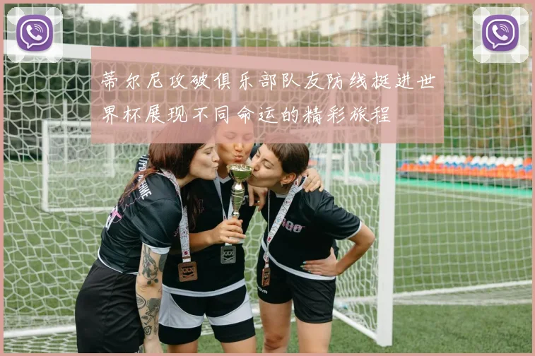 蒂尔尼攻破俱乐部队友防线挺进世界杯展现不同命运的精彩旅程
