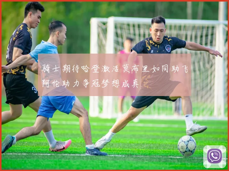 骑士期待哈登激活莫布里如同助飞阿伦助力争冠梦想成真