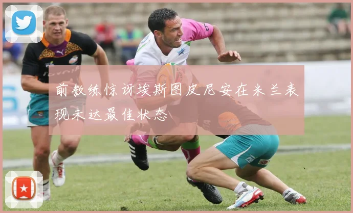 前教练惊讶埃斯图皮尼安在米兰表现未达最佳状态