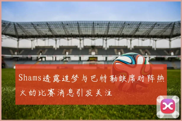 Shams透露追梦与巴特勒缺席对阵热火的比赛消息引发关注