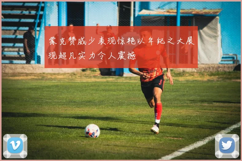 蒙克赞威少表现惊艳以年纪之大展现超凡实力令人震撼