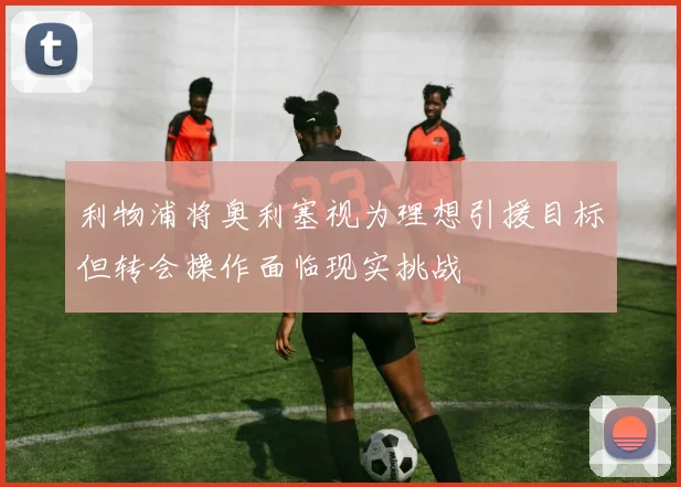 利物浦将奥利塞视为理想引援目标但转会操作面临现实挑战