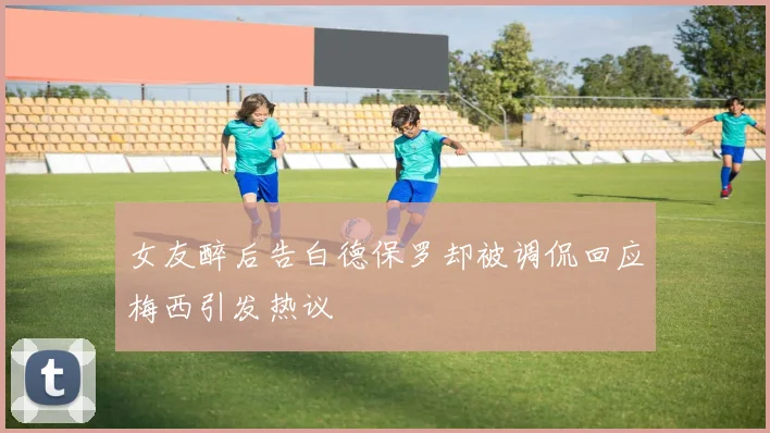 女友醉后告白德保罗却被调侃回应梅西引发热议
