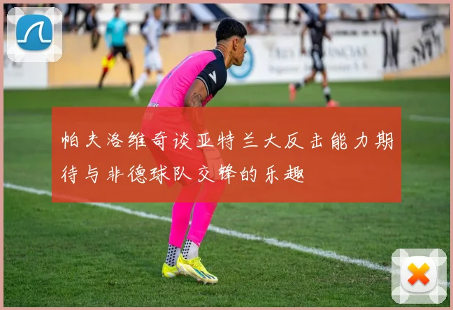 帕夫洛维奇谈亚特兰大反击能力期待与非德球队交锋的乐趣
