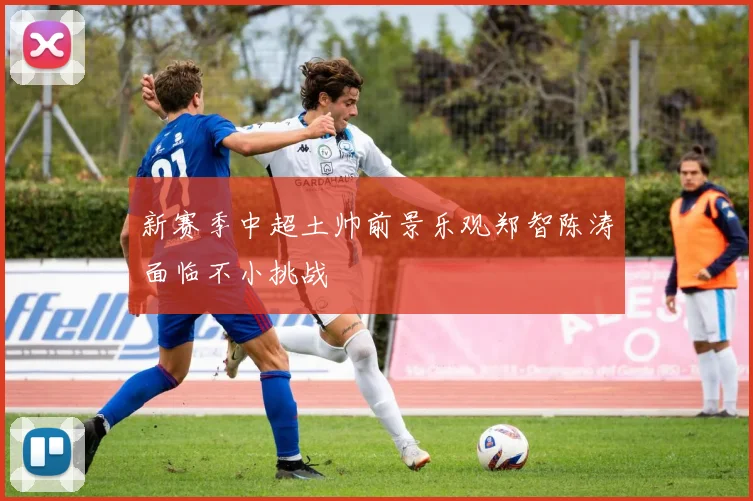 新赛季中超土帅前景乐观郑智陈涛面临不小挑战