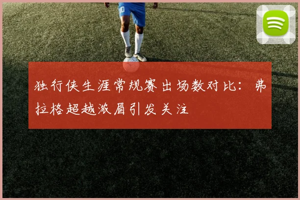 独行侠生涯常规赛出场数对比：弗拉格超越浓眉引发关注