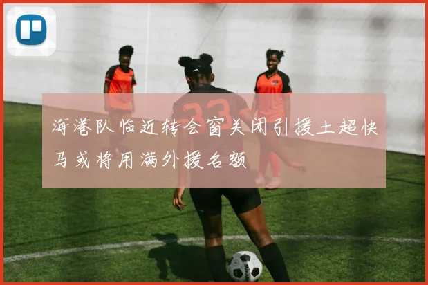 海港队临近转会窗关闭引援土超快马或将用满外援名额