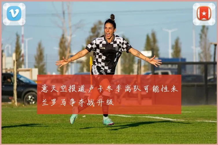 意天空报道卢卡冬季离队可能性米兰罗马争夺战升级